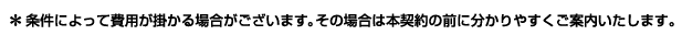 （*条件によって費用がかかる場合がございます。その場合は本契約の前に分かりやすくご案内いたします。）