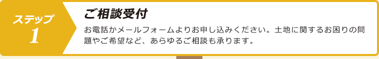 ステップ１.ご相談受付：お電話かメールフォームよりお申し込みください。土地に関するお困りの問題やご希望など、あらゆるご相談も承ります。