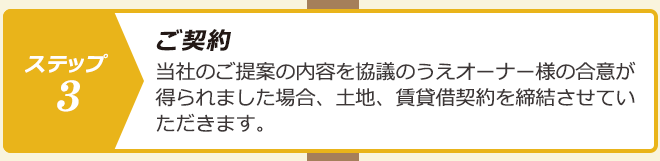 ステップ３.ご契約：当社のご提案の内容を協議のうえオーナー様の合意が得られました場合、土地、賃貸借契約を締結させていただきます。