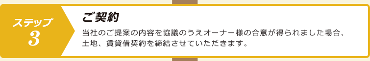 ステップ３.ご契約：当社のご提案の内容を協議のうえオーナー様の合意が得られました場合、土地、賃貸借契約を締結させていただきます。