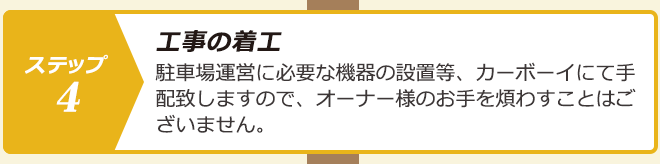 ステップ４.工事の着工：駐車場運営に必要な機器の設置等、カーボーイにて手配致しますので、オーナー様のお手を煩わすことはございません。