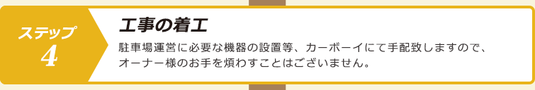 ステップ４.工事の着工：駐車場運営に必要な機器の設置等、カーボーイにて手配致しますので、オーナー様のお手を煩わすことはございません。